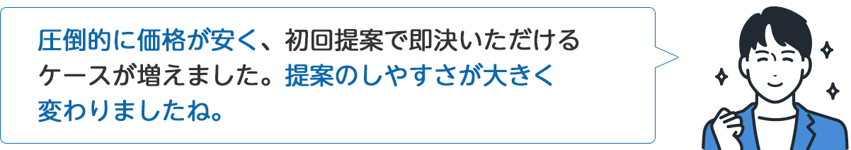 A社従業員「圧倒的に価格が安く、初回提案で即決いただけるケースが増えました。提案のしやすさが大きく変わりましたね。」